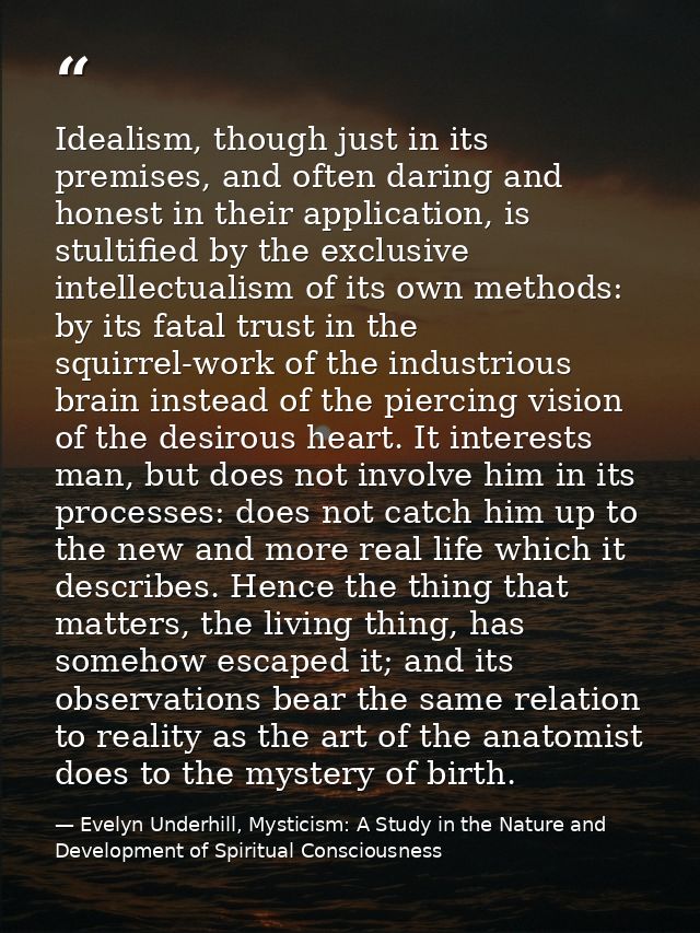 Idealism, though just in its premises, and often daring and honest in their application, is stultified by the exclusive  — Evelyn Underhill, Mysticism: A Study in the Nature and Development of Spiritual Consciousness