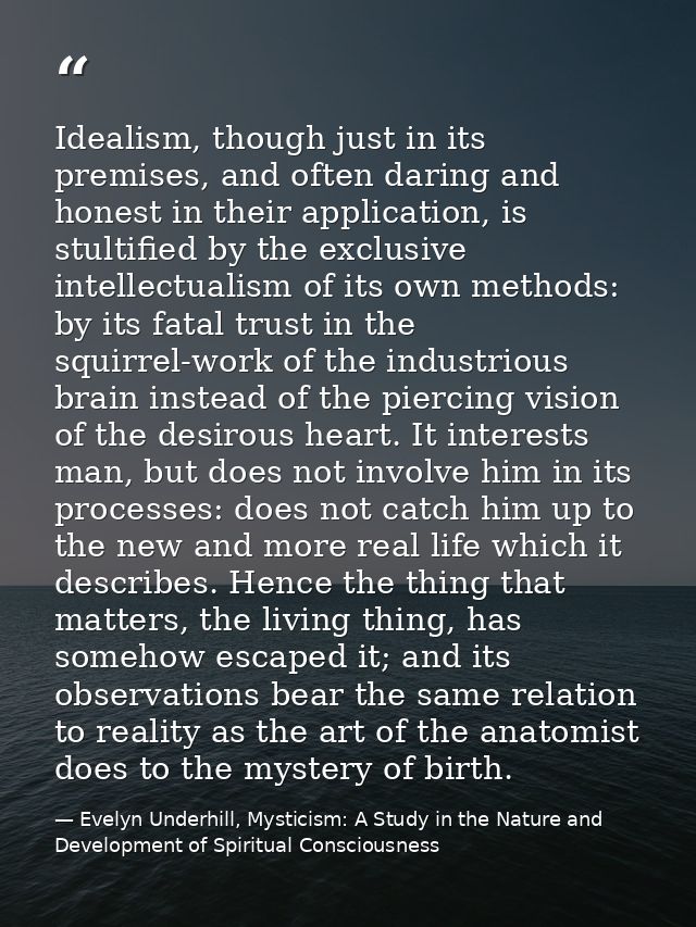 Idealism, though just in its premises, and often daring and honest in their application, is stultified by the exclusive  — Evelyn Underhill, Mysticism: A Study in the Nature and Development of Spiritual Consciousness