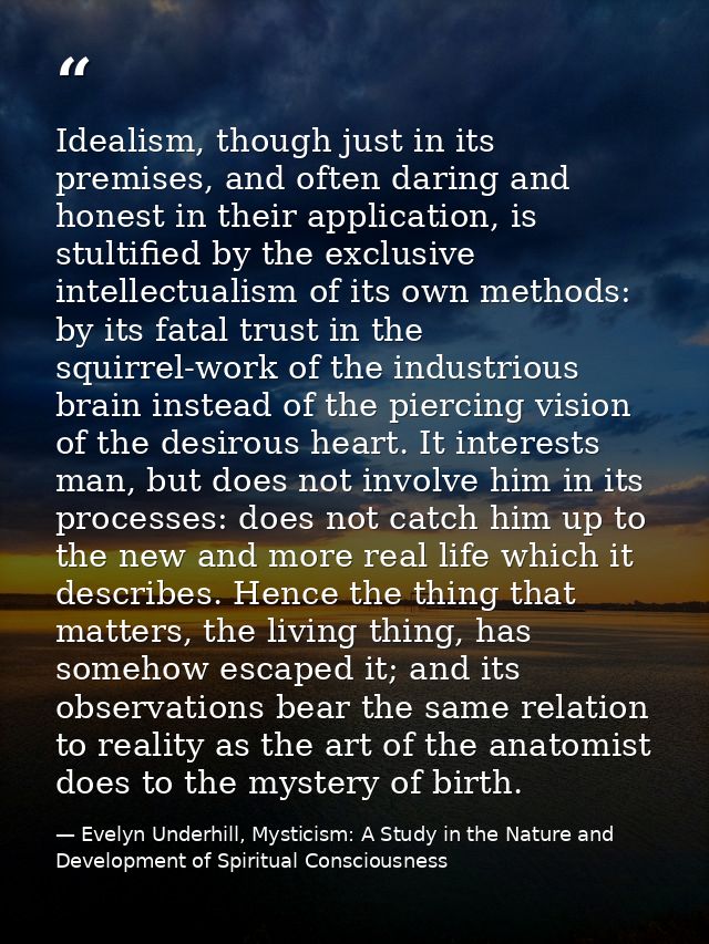 Idealism, though just in its premises, and often daring and honest in their application, is stultified by the exclusive  — Evelyn Underhill, Mysticism: A Study in the Nature and Development of Spiritual Consciousness