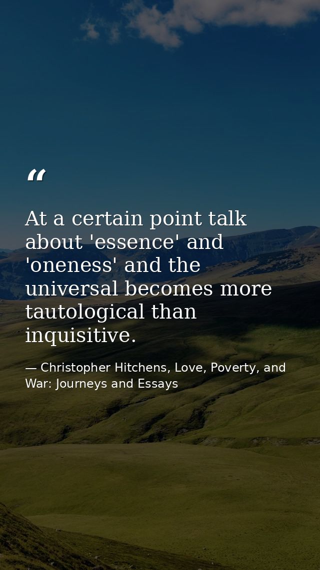 At a certain point talk about 'essence' and 'oneness' and the universal becomes more tautological than inquisitive. — Christopher Hitchens, Love, Poverty, and War: Journeys and Essays