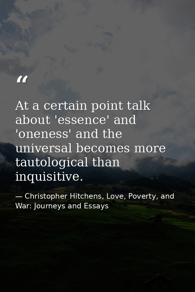 At a certain point talk about 'essence' and 'oneness' and the universal becomes more tautological than inquisitive. — Christopher Hitchens, Love, Poverty, and War: Journeys and Essays