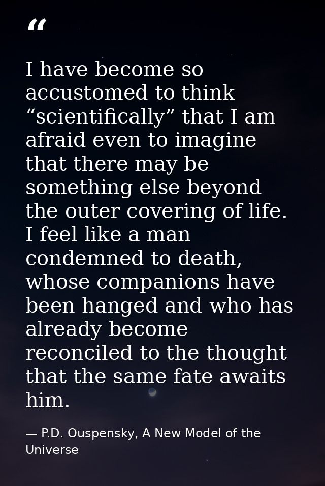I have become so accustomed to think “scientifically” that I am afraid even to imagine that there may be something else  — P.D. Ouspensky, A New Model of the Universe