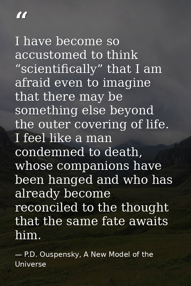I have become so accustomed to think “scientifically” that I am afraid even to imagine that there may be something else  — P.D. Ouspensky, A New Model of the Universe