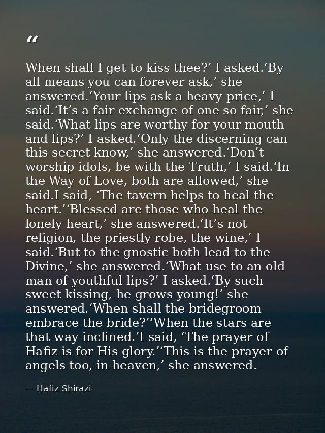 When shall I get to kiss thee?’ I asked.‘By all means you can forever ask,’ she answered.‘Your lips ask a heavy price,’  — Hafiz Shirazi