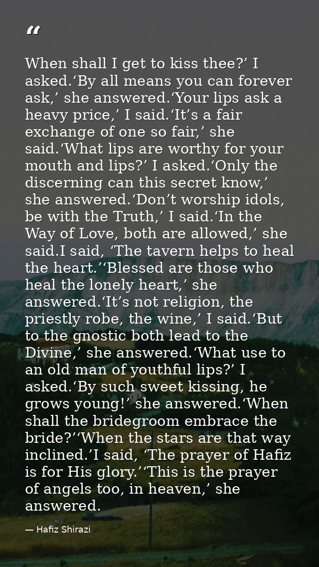 When shall I get to kiss thee?’ I asked.‘By all means you can forever ask,’ she answered.‘Your lips ask a heavy price,’  — Hafiz Shirazi