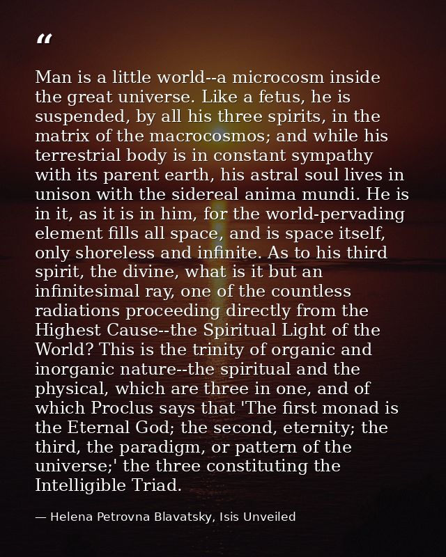 Man is a little world--a microcosm inside the great universe. Like a fetus, he is suspended, by all his three spirits, i — Helena Petrovna Blavatsky, Isis Unveiled