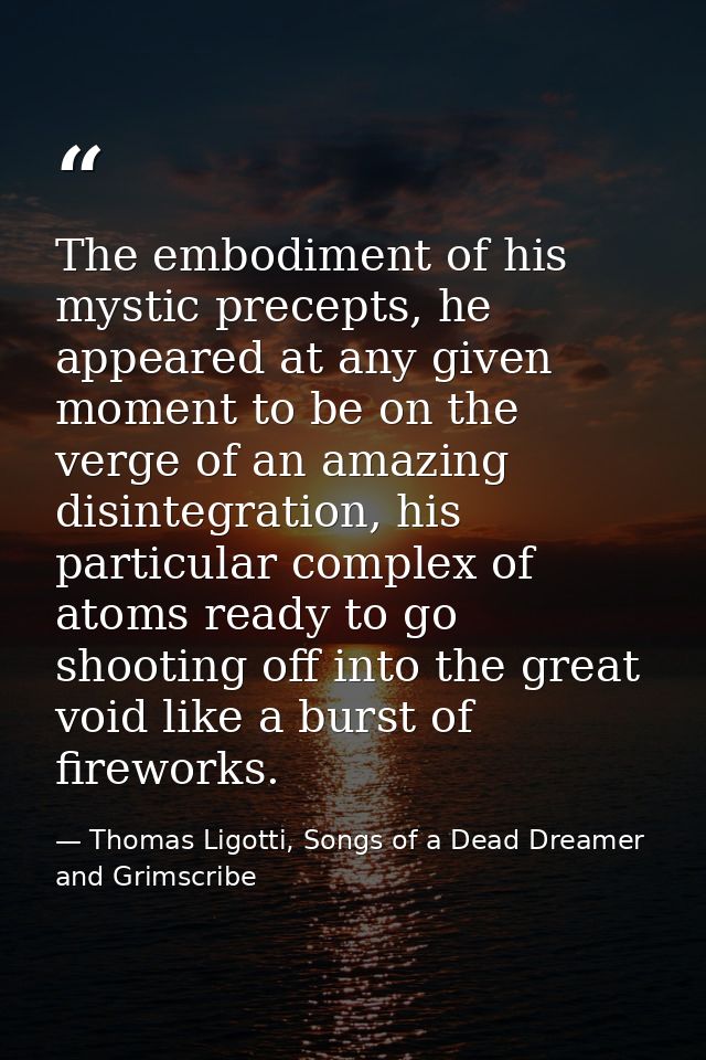The embodiment of his mystic precepts, he appeared at any given moment to be on the verge of an amazing disintegration,  — Thomas Ligotti, Songs of a Dead Dreamer and Grimscribe