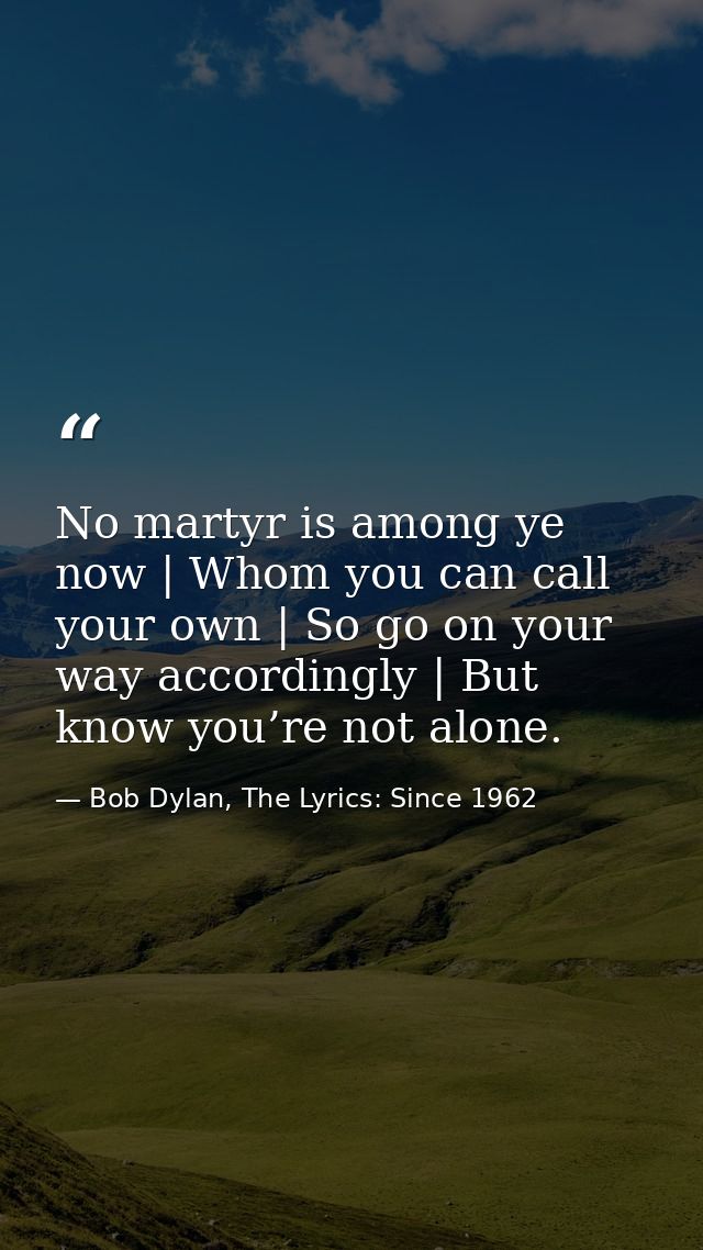 No martyr is among ye now | Whom you can call your own | So go on your way accordingly | But know you’re not alone. — Bob Dylan, The Lyrics: Since 1962
