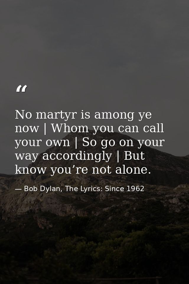 No martyr is among ye now | Whom you can call your own | So go on your way accordingly | But know you’re not alone. — Bob Dylan, The Lyrics: Since 1962