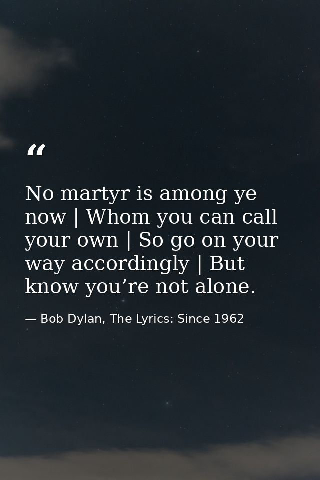 No martyr is among ye now | Whom you can call your own | So go on your way accordingly | But know you’re not alone. — Bob Dylan, The Lyrics: Since 1962