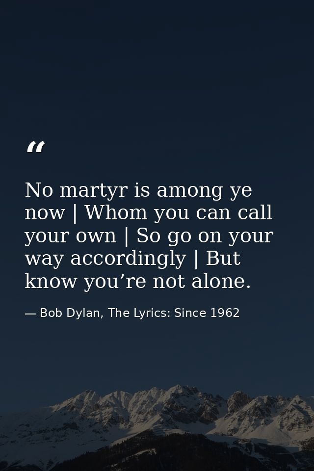 No martyr is among ye now | Whom you can call your own | So go on your way accordingly | But know you’re not alone. — Bob Dylan, The Lyrics: Since 1962