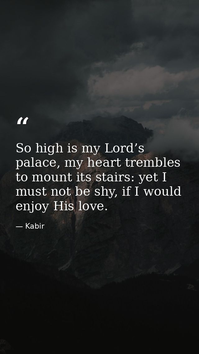 So high is my Lord’s palace, my heart trembles to mount its stairs: yet I must not be shy, if I would enjoy His love. — Kabir