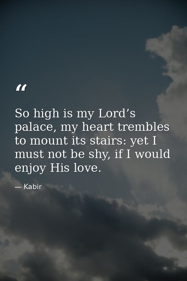 So high is my Lord’s palace, my heart trembles to mount its stairs: yet I must not be shy, if I would enjoy His love. — Kabir