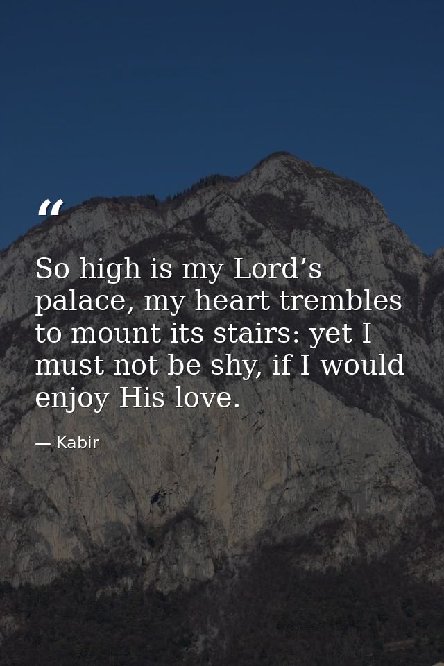 So high is my Lord’s palace, my heart trembles to mount its stairs: yet I must not be shy, if I would enjoy His love. — Kabir