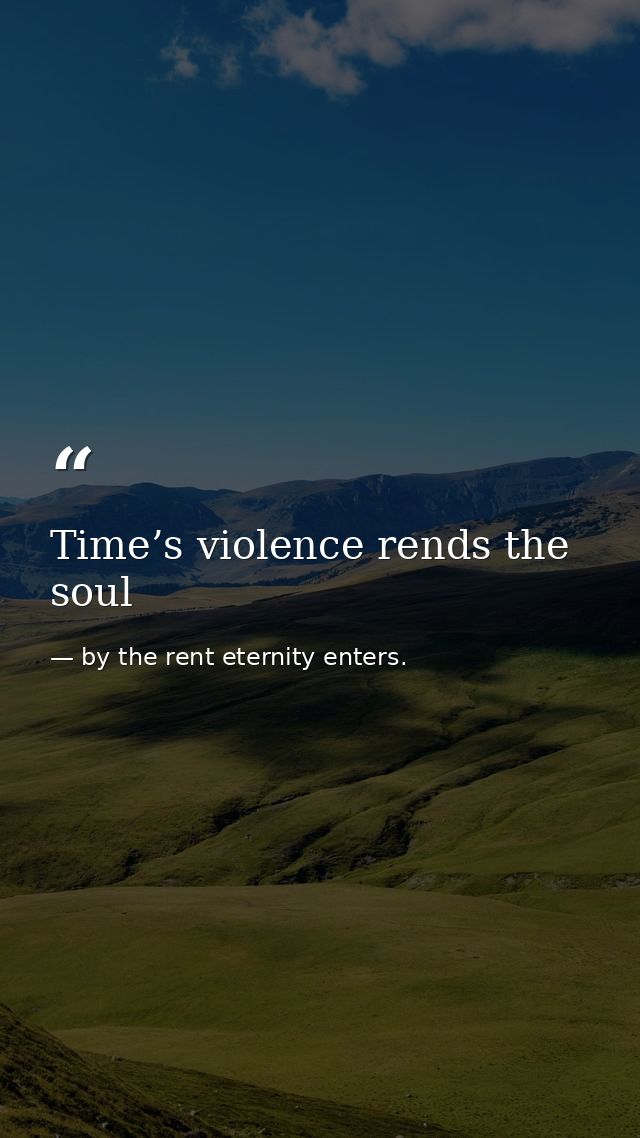 Time’s violence rends the soul — by the rent eternity enters.