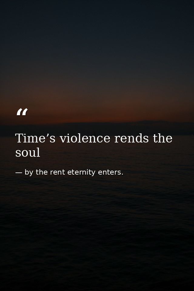 Time’s violence rends the soul — by the rent eternity enters.