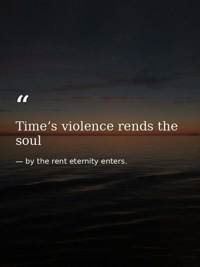 Time’s violence rends the soul — by the rent eternity enters.