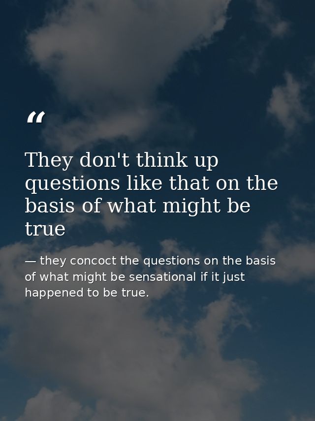 They don't think up questions like that on the basis of what might be true — they concoct the questions on the basis of what might be sensational if it just happened to be true.