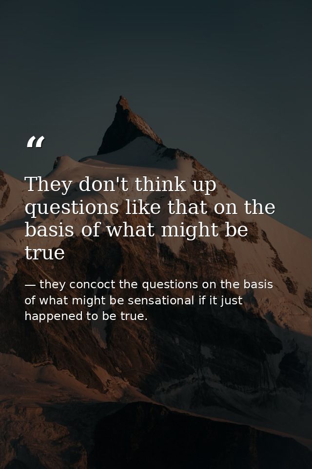 They don't think up questions like that on the basis of what might be true — they concoct the questions on the basis of what might be sensational if it just happened to be true.