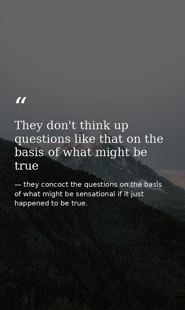 They don't think up questions like that on the basis of what might be true — they concoct the questions on the basis of what might be sensational if it just happened to be true.