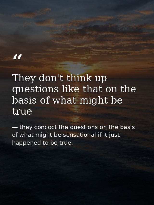 They don't think up questions like that on the basis of what might be true — they concoct the questions on the basis of what might be sensational if it just happened to be true.
