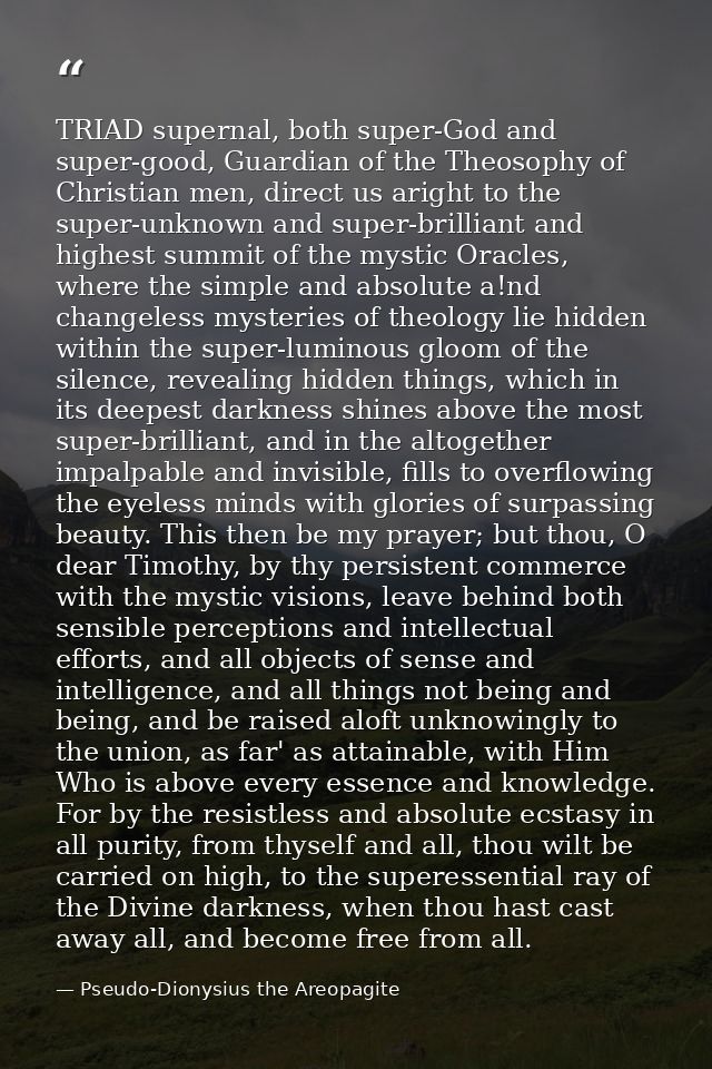 TRIAD supernal, both super-God and super-good, Guardian of the Theosophy of Christian men, direct us aright to the super — Pseudo-Dionysius the Areopagite