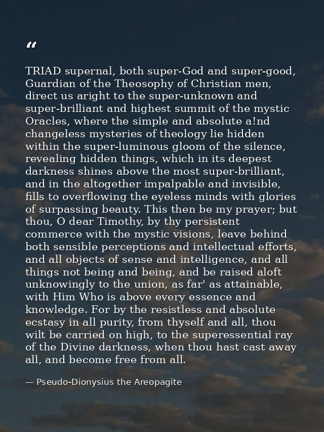 TRIAD supernal, both super-God and super-good, Guardian of the Theosophy of Christian men, direct us aright to the super — Pseudo-Dionysius the Areopagite