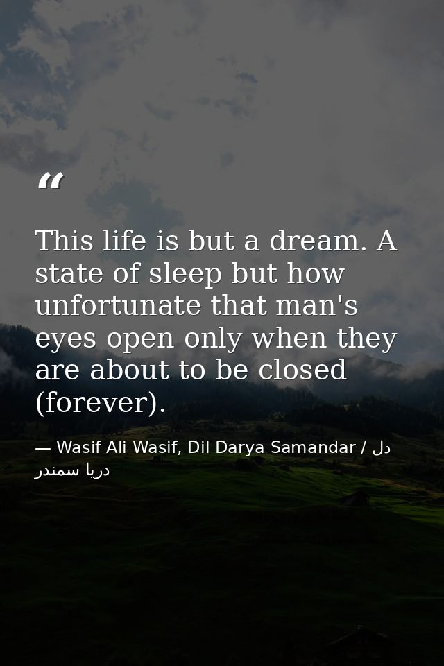 This life is but a dream. A state of sleep but how unfortunate that man's eyes open only when they are about to be close — Wasif Ali Wasif, Dil Darya Samandar / دل دریا سمندر