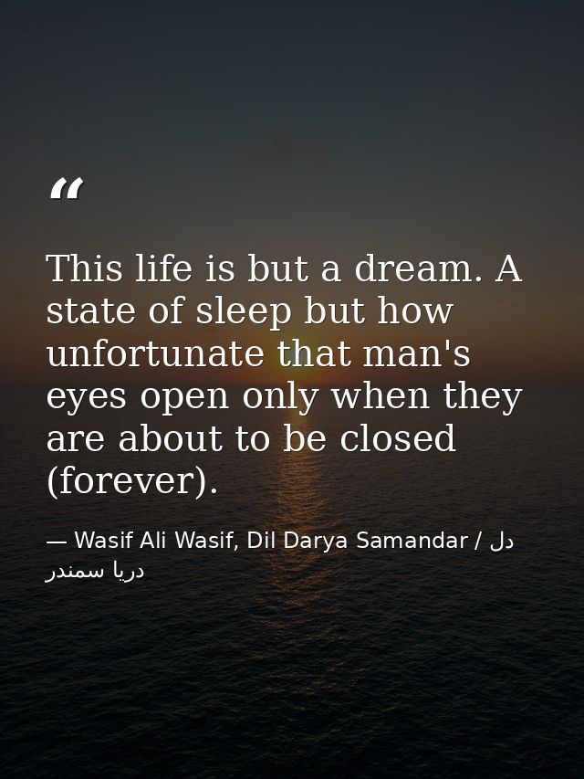 This life is but a dream. A state of sleep but how unfortunate that man's eyes open only when they are about to be close — Wasif Ali Wasif, Dil Darya Samandar / دل دریا سمندر