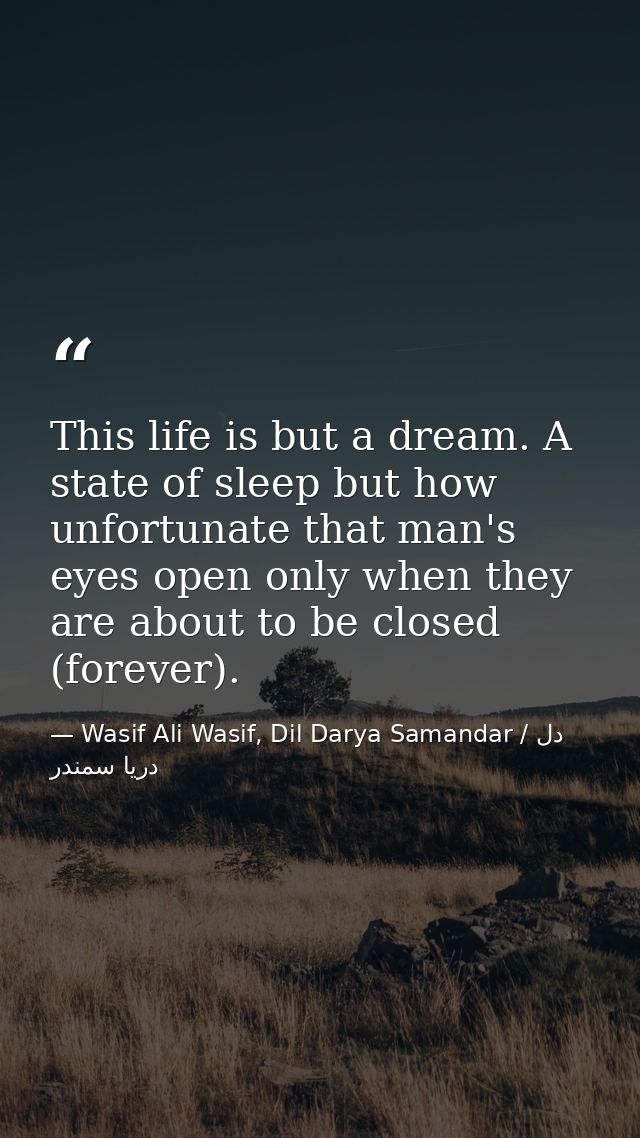 This life is but a dream. A state of sleep but how unfortunate that man's eyes open only when they are about to be close — Wasif Ali Wasif, Dil Darya Samandar / دل دریا سمندر