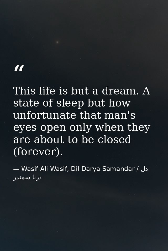 This life is but a dream. A state of sleep but how unfortunate that man's eyes open only when they are about to be close — Wasif Ali Wasif, Dil Darya Samandar / دل دریا سمندر