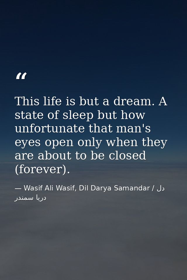 This life is but a dream. A state of sleep but how unfortunate that man's eyes open only when they are about to be close — Wasif Ali Wasif, Dil Darya Samandar / دل دریا سمندر