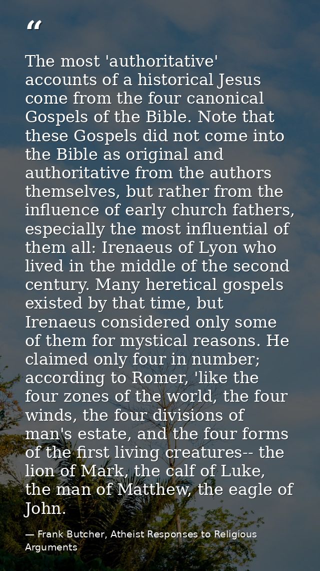 The most 'authoritative' accounts of a historical Jesus come from the four canonical Gospels of the Bible. Note that the — Frank Butcher, Atheist Responses to Religious Arguments