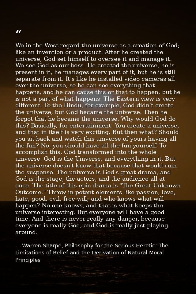 We in the West regard the universe as a creation of God; like an invention or a product. After he created the universe,  — Warren Sharpe, Philosophy for the Serious Heretic: The Limitations of Belief and the Derivation of Natural Moral Principles