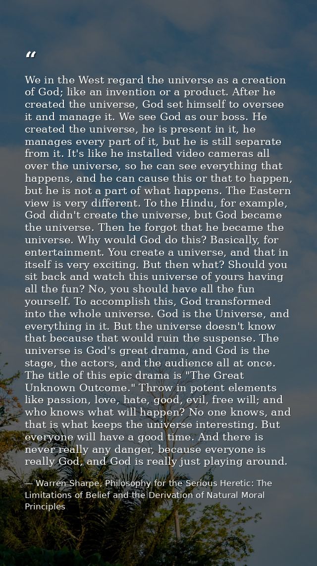 We in the West regard the universe as a creation of God; like an invention or a product. After he created the universe,  — Warren Sharpe, Philosophy for the Serious Heretic: The Limitations of Belief and the Derivation of Natural Moral Principles