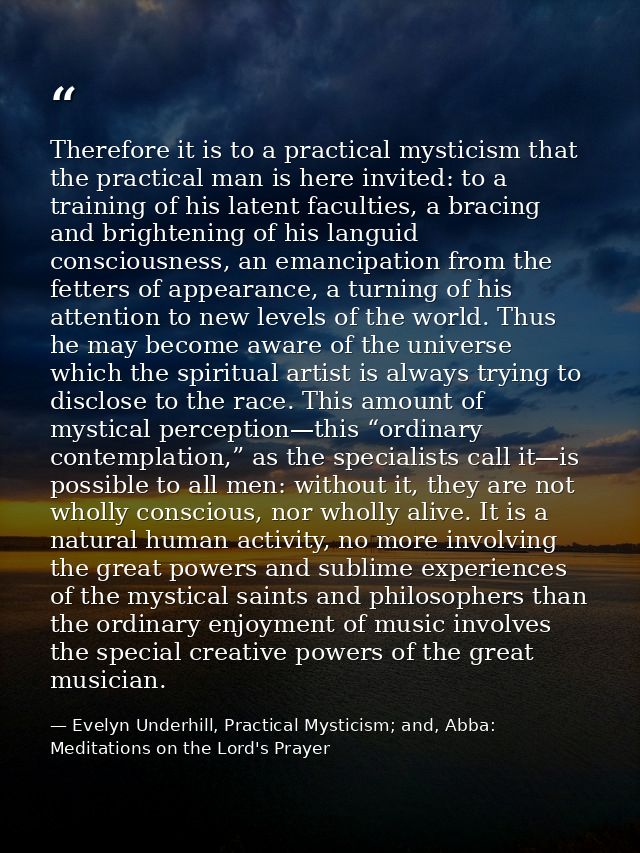 Therefore it is to a practical mysticism that the practical man is here invited: to a training of his latent faculties,  — Evelyn Underhill, Practical Mysticism; and, Abba: Meditations on the Lord's Prayer