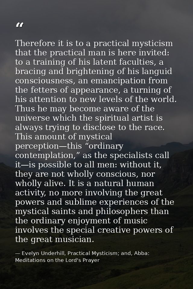 Therefore it is to a practical mysticism that the practical man is here invited: to a training of his latent faculties,  — Evelyn Underhill, Practical Mysticism; and, Abba: Meditations on the Lord's Prayer