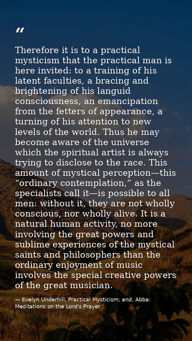 Therefore it is to a practical mysticism that the practical man is here invited: to a training of his latent faculties,  — Evelyn Underhill, Practical Mysticism; and, Abba: Meditations on the Lord's Prayer