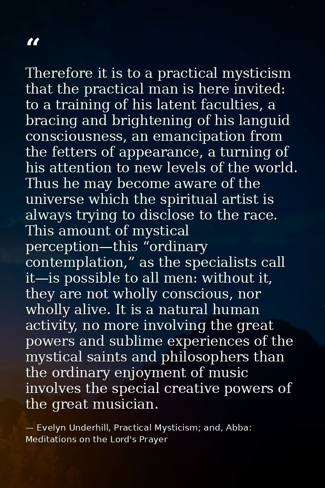 Therefore it is to a practical mysticism that the practical man is here invited: to a training of his latent faculties,  — Evelyn Underhill, Practical Mysticism; and, Abba: Meditations on the Lord's Prayer