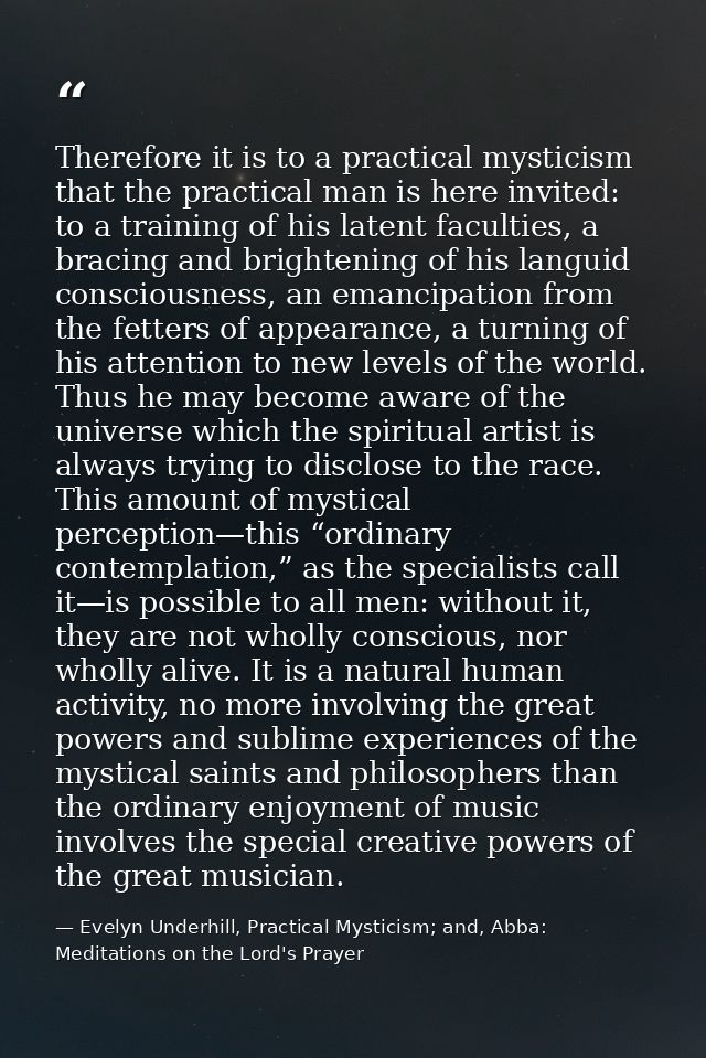 Therefore it is to a practical mysticism that the practical man is here invited: to a training of his latent faculties,  — Evelyn Underhill, Practical Mysticism; and, Abba: Meditations on the Lord's Prayer