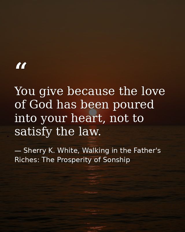 You give because the love of God has been poured into your heart, not to satisfy the law. — Sherry K. White, Walking in the Father's Riches: The Prosperity of Sonship
