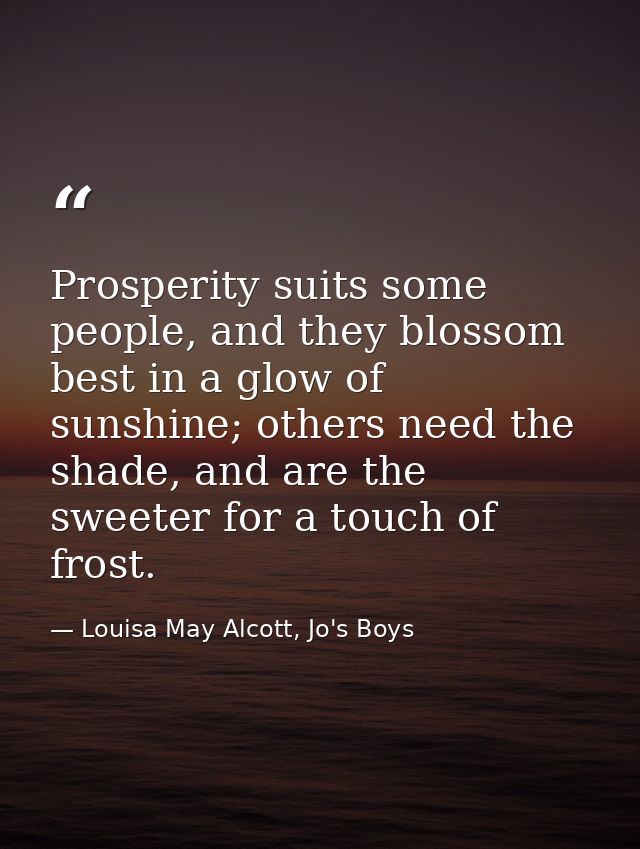 Prosperity suits some people, and they blossom best in a glow of sunshine; others need the shade, and are the sweeter fo — Louisa May Alcott, Jo's Boys