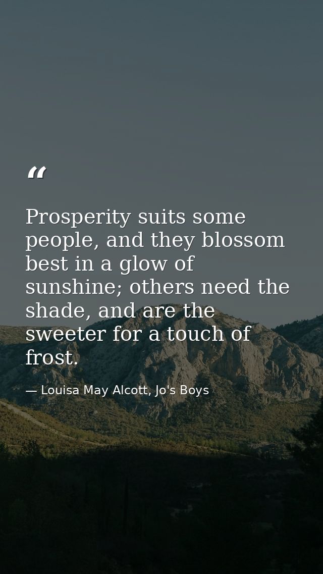 Prosperity suits some people, and they blossom best in a glow of sunshine; others need the shade, and are the sweeter fo — Louisa May Alcott, Jo's Boys