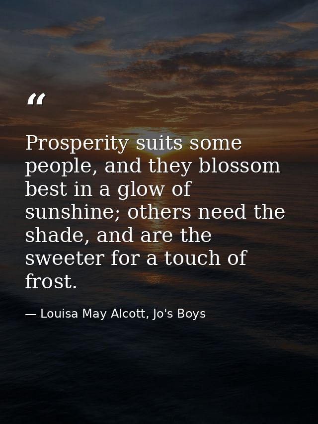 Prosperity suits some people, and they blossom best in a glow of sunshine; others need the shade, and are the sweeter fo — Louisa May Alcott, Jo's Boys