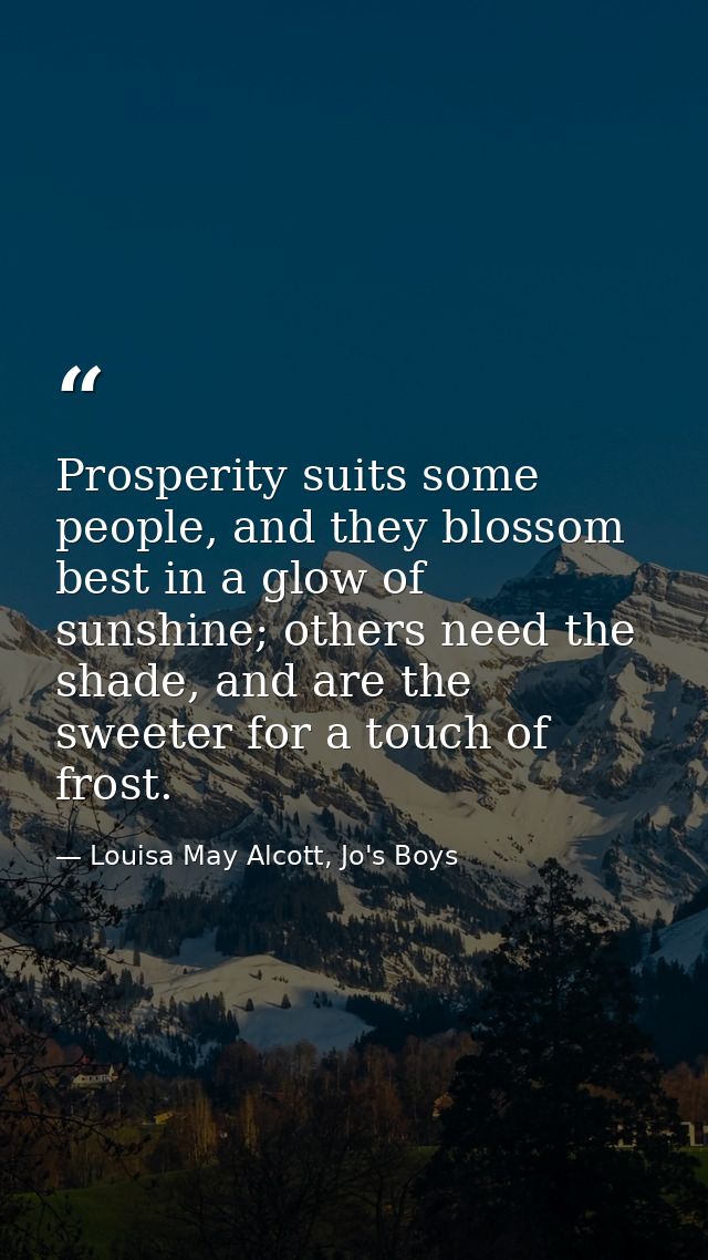 Prosperity suits some people, and they blossom best in a glow of sunshine; others need the shade, and are the sweeter fo — Louisa May Alcott, Jo's Boys