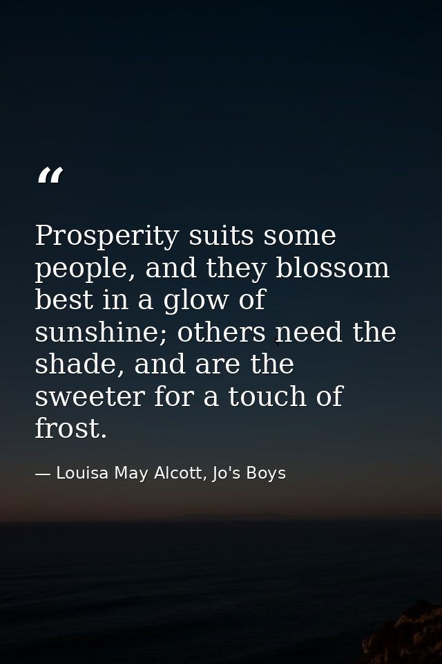 Prosperity suits some people, and they blossom best in a glow of sunshine; others need the shade, and are the sweeter fo — Louisa May Alcott, Jo's Boys