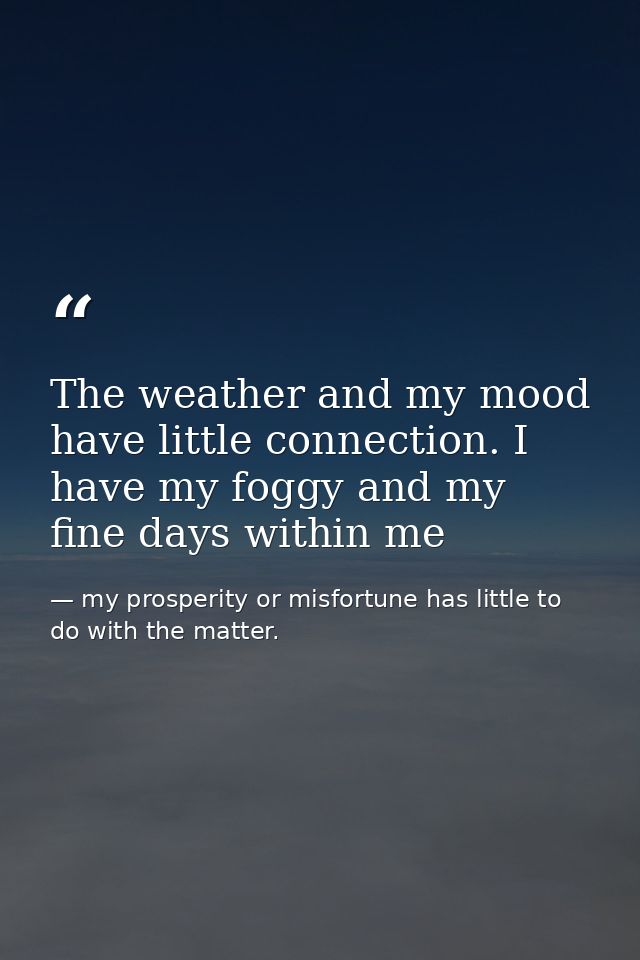 The weather and my mood have little connection. I have my foggy and my fine days within me — my prosperity or misfortune has little to do with the matter.
