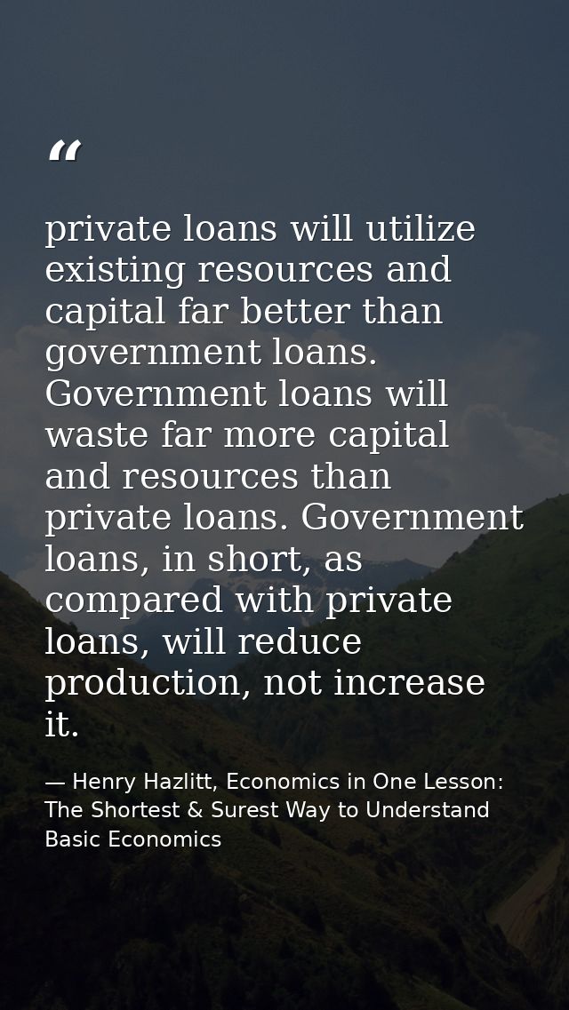 private loans will utilize existing resources and capital far better than government loans. Government loans will waste  — Henry Hazlitt, Economics in One Lesson: The Shortest & Surest Way to Understand Basic Economics