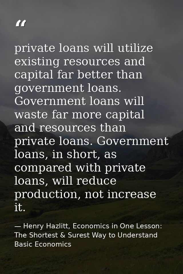 private loans will utilize existing resources and capital far better than government loans. Government loans will waste  — Henry Hazlitt, Economics in One Lesson: The Shortest & Surest Way to Understand Basic Economics