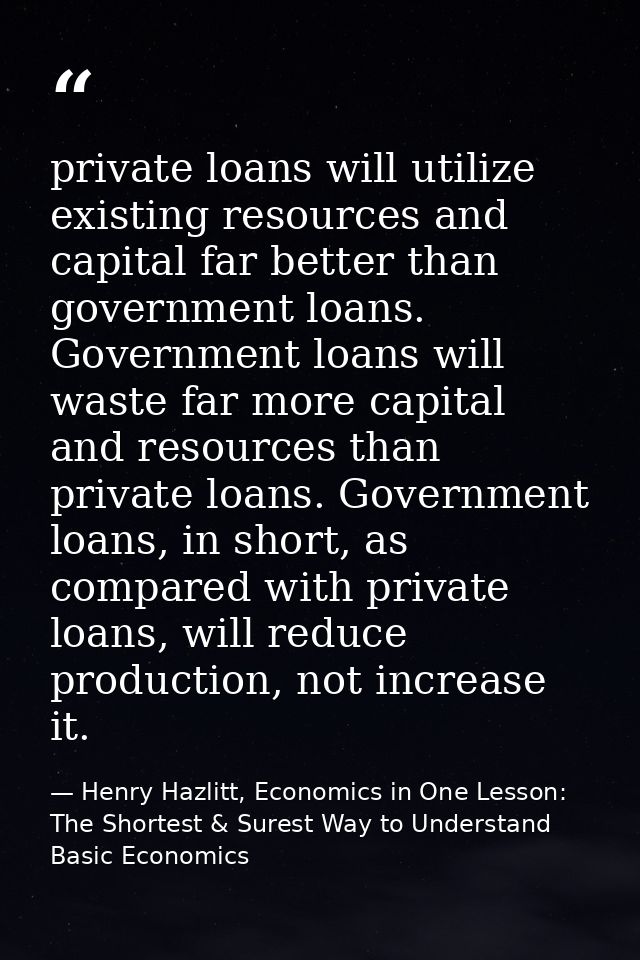 private loans will utilize existing resources and capital far better than government loans. Government loans will waste  — Henry Hazlitt, Economics in One Lesson: The Shortest & Surest Way to Understand Basic Economics